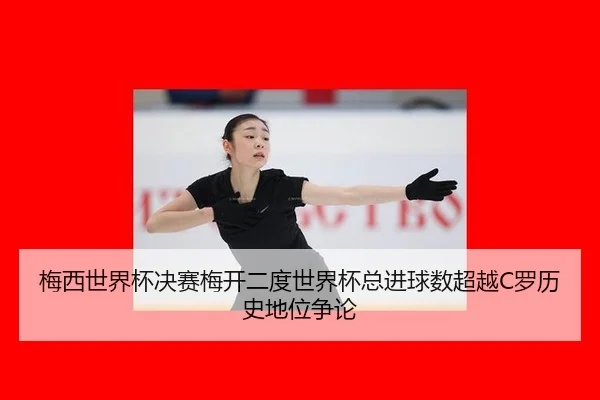 梅西世界杯决赛梅开二度世界杯总进球数超越C罗历史地位争论
