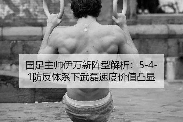 国足主帅伊万新阵型解析：5-4-1防反体系下武磊速度价值凸显